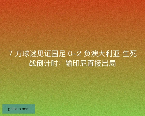 7 万球迷见证国足 0-2 负澳大利亚 生死战倒计时：输印尼直接出局