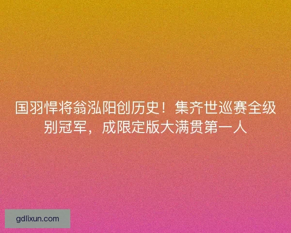 国羽悍将翁泓阳创历史！集齐世巡赛全级别冠军，成限定版大满贯第一人