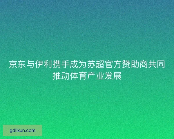 京东与伊利携手成为苏超官方赞助商共同推动体育产业发展