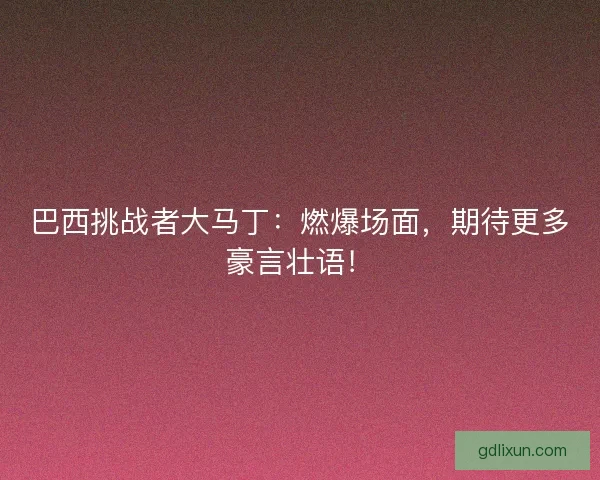 巴西挑战者大马丁：燃爆场面，期待更多豪言壮语！