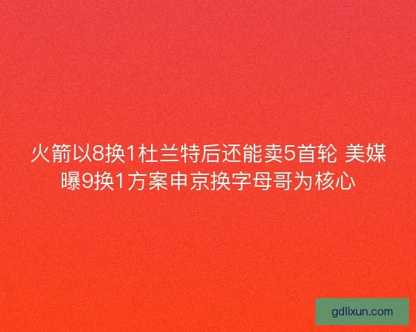 火箭以8换1杜兰特后还能卖5首轮 美媒曝9换1方案申京换字母哥为核心 火箭以8换1杜兰特后还能卖5首轮 美媒曝9换1方案申京换字母哥为核心