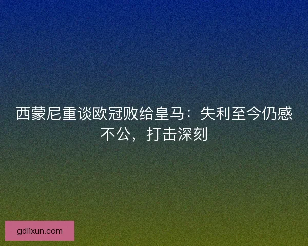 西蒙尼重谈欧冠败给皇马：失利至今仍感不公，打击深刻