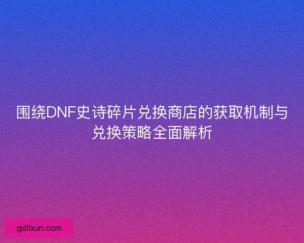围绕DNF史诗碎片兑换商店的获取机制与兑换策略全面解析