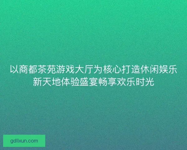 以商都茶苑游戏大厅为核心打造休闲娱乐新天地体验盛宴畅享欢乐时光