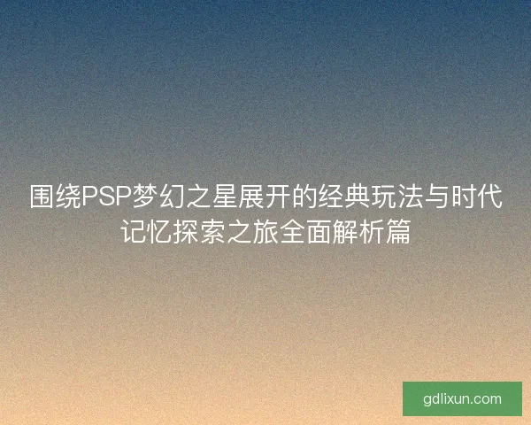 围绕PSP梦幻之星展开的经典玩法与时代记忆探索之旅全面解析篇