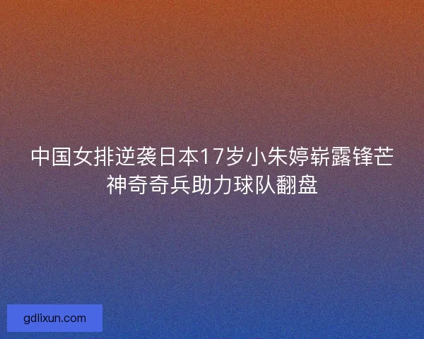 中国女排逆袭日本17岁小朱婷崭露锋芒神奇奇兵助力球队翻盘