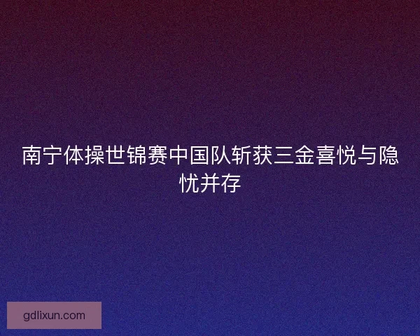 南宁体操世锦赛中国队斩获三金喜悦与隐忧并存