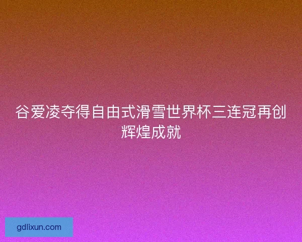 谷爱凌夺得自由式滑雪世界杯三连冠再创辉煌成就