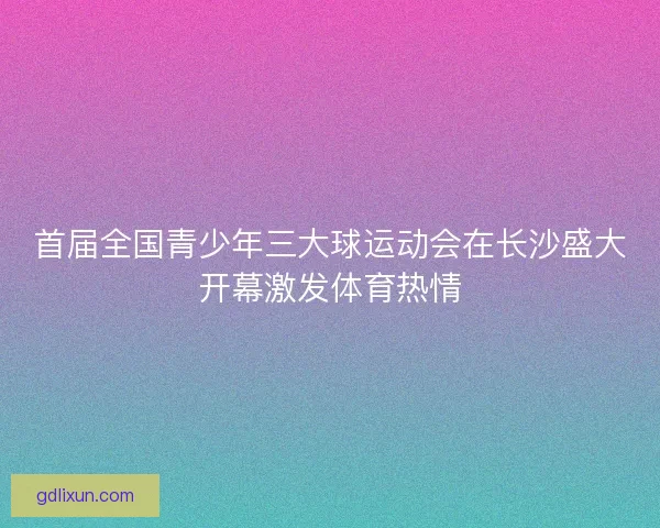 首届全国青少年三大球运动会在长沙盛大开幕激发体育热情