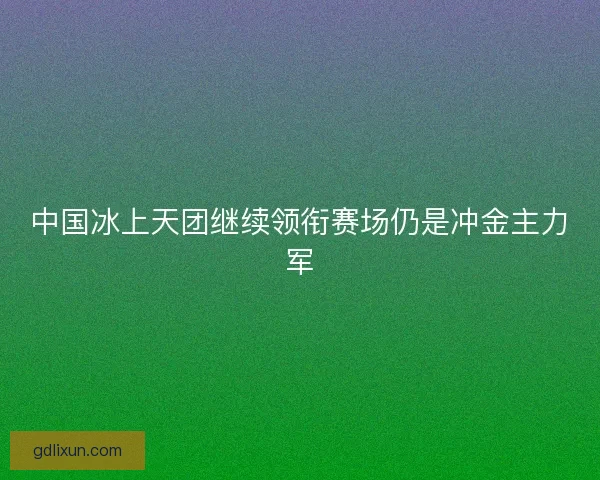 中国冰上天团继续领衔赛场仍是冲金主力军