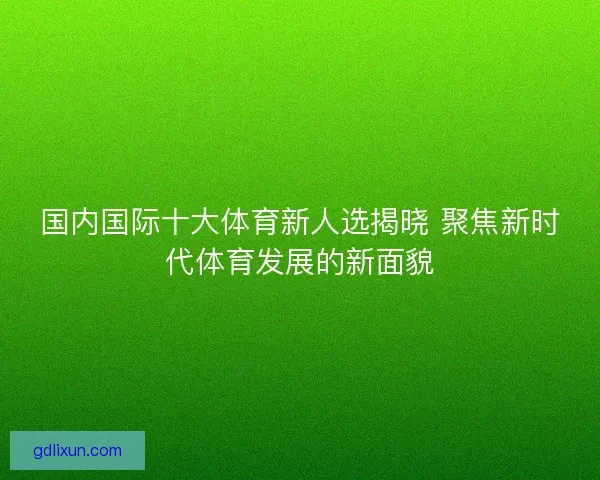 国内国际十大体育新人选揭晓 聚焦新时代体育发展的新面貌