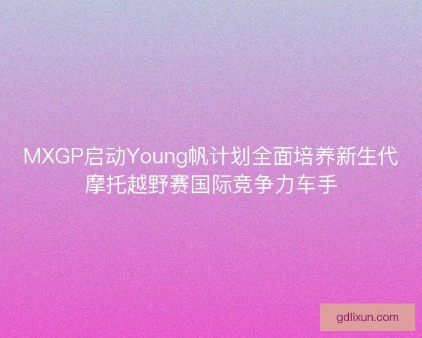 MXGP启动Young帆计划全面培养新生代摩托越野赛国际竞争力车手