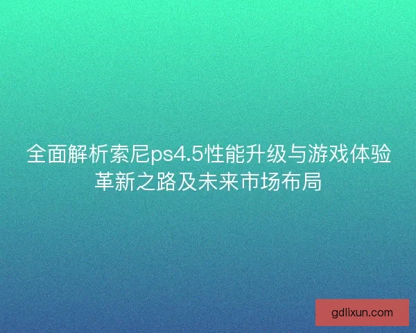全面解析索尼ps4.5性能升级与游戏体验革新之路及未来市场布局