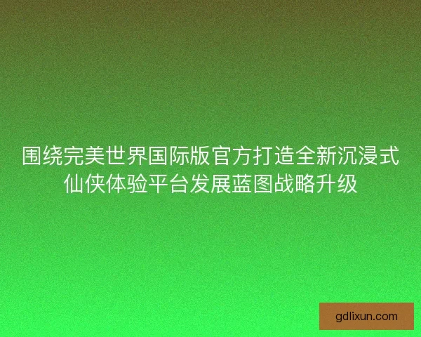 围绕完美世界国际版官方打造全新沉浸式仙侠体验平台发展蓝图战略升级