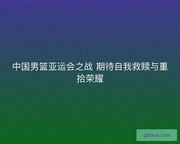 中国男篮亚运会之战 期待自我救赎与重拾荣耀 中国男篮亚运会之战 期待自我救赎与重拾荣耀
