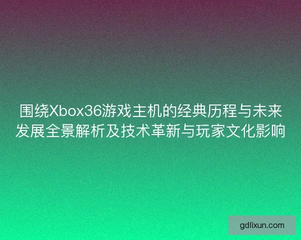 围绕Xbox36游戏主机的经典历程与未来发展全景解析及技术革新与玩家文化影响 围绕Xbox36游戏主机的经典历程与未来发展全景解析及技术革新与玩家文化影响