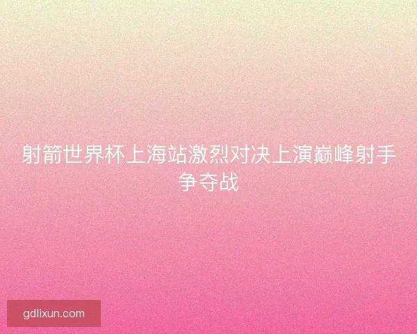 射箭世界杯上海站激烈对决上演巅峰射手争夺战