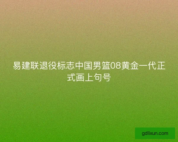 易建联退役标志中国男篮08黄金一代正式画上句号 易建联退役标志中国男篮08黄金一代正式画上句号