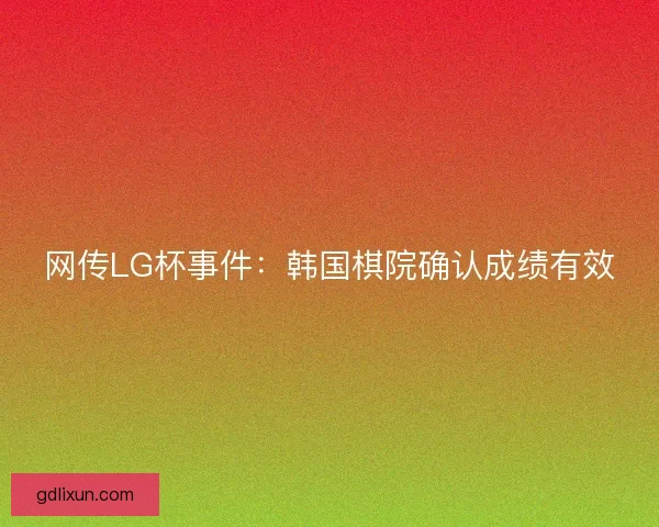 网传LG杯事件:韩国棋院确认成绩有效 网传LG杯事件:韩国棋院确认成绩有效