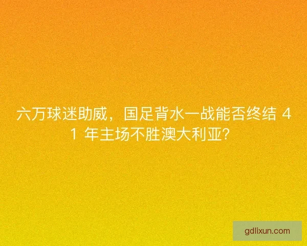六万球迷助威，国足背水一战能否终结 41 年主场不胜澳大利亚？