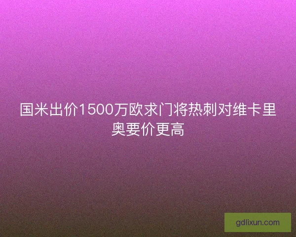 国米出价1500万欧求门将热刺对维卡里奥要价更高