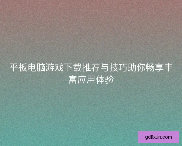 平板电脑游戏下载推荐与技巧助你畅享丰富应用体验
