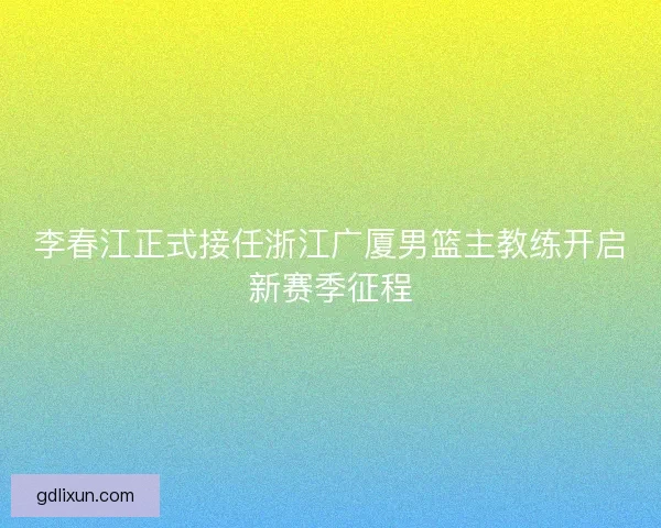 李春江正式接任浙江广厦男篮主教练开启新赛季征程 李春江正式接任浙江广厦男篮主教练开启新赛季征程