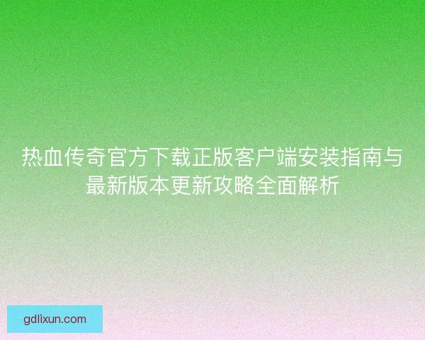 热血传奇官方下载正版客户端安装指南与最新版本更新攻略全面解析
