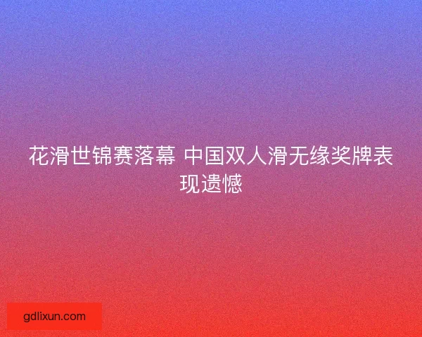 花滑世锦赛落幕 中国双人滑无缘奖牌表现遗憾 花滑世锦赛落幕 中国双人滑无缘奖牌表现遗憾