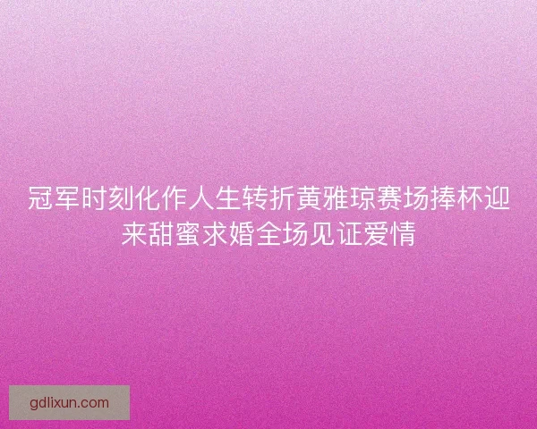 冠军时刻化作人生转折黄雅琼赛场捧杯迎来甜蜜求婚全场见证爱情