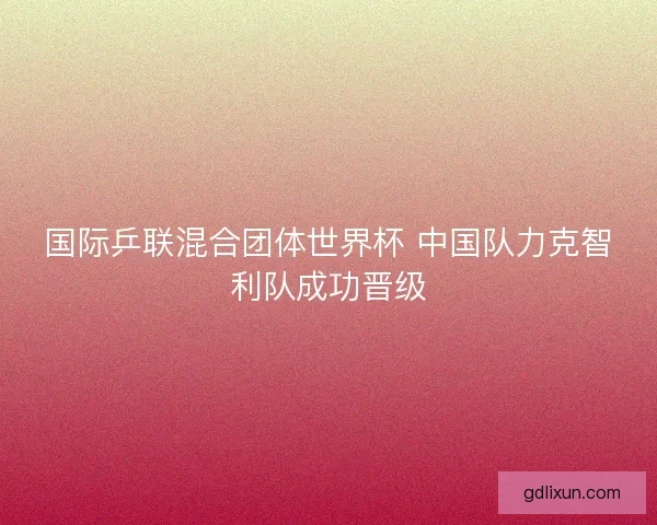 国际乒联混合团体世界杯 中国队力克智利队成功晋级