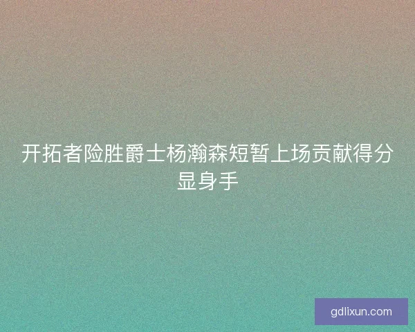 开拓者险胜爵士杨瀚森短暂上场贡献得分显身手