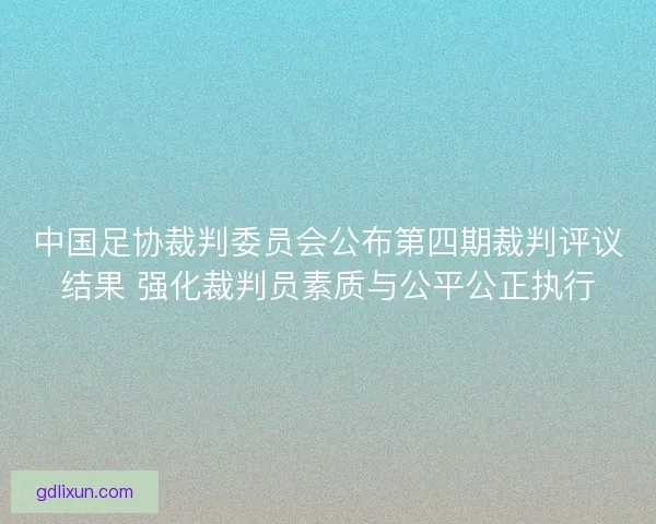中国足协裁判委员会公布第四期裁判评议结果 强化裁判员素质与公平公正执行