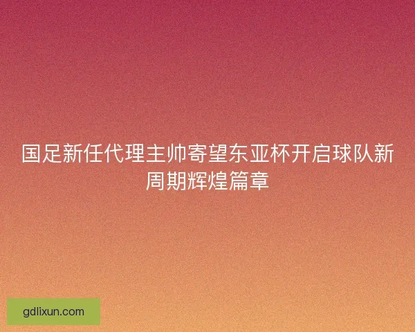 国足新任代理主帅寄望东亚杯开启球队新周期辉煌篇章