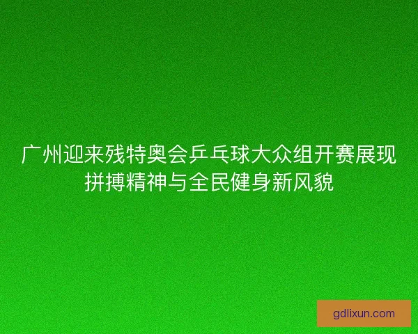 广州迎来残特奥会乒乓球大众组开赛展现拼搏精神与全民健身新风貌