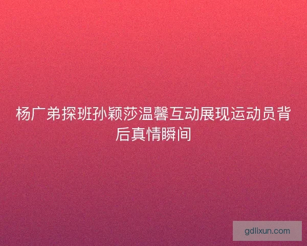 杨广弟探班孙颖莎温馨互动展现运动员背后真情瞬间