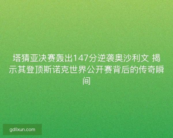 塔猜亚决赛轰出147分逆袭奥沙利文 揭示其登顶斯诺克世界公开赛背后的传奇瞬间