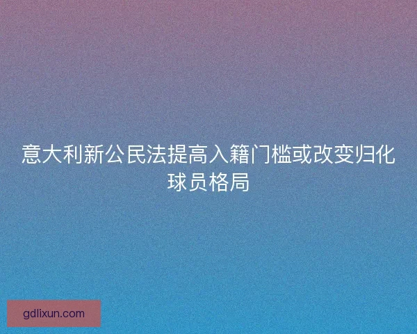 意大利新公民法提高入籍门槛或改变归化球员格局